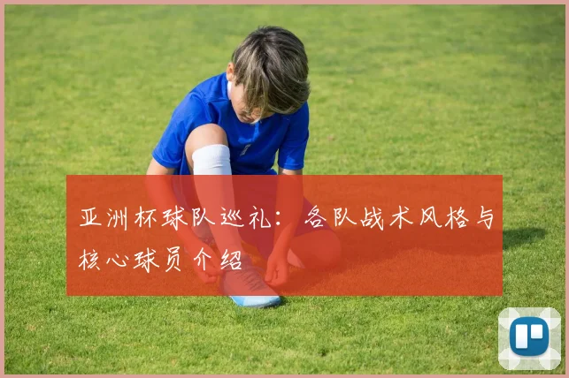 亚洲杯球队巡礼:各队战术风格与核心球员介绍