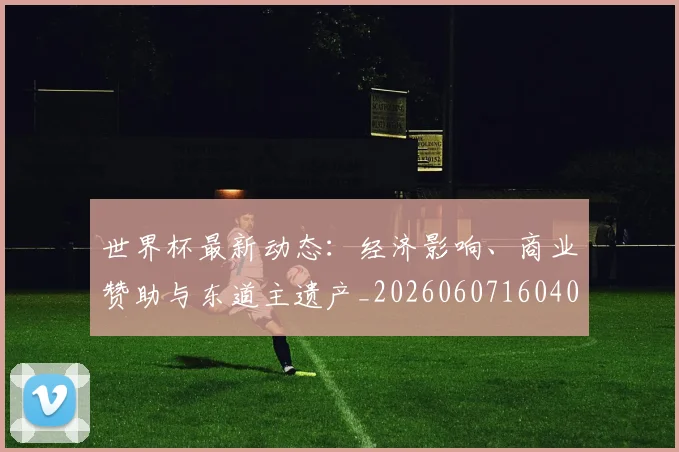 世界杯最新动态:经济影响、商业赞助与东道主遗产_20260607160403