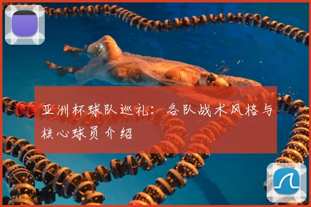 亚洲杯球队巡礼:各队战术风格与核心球员介绍