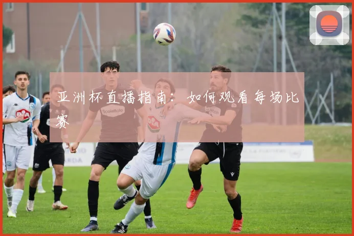 亚洲杯直播指南：如何观看每场比赛