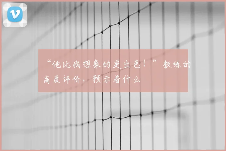 “他比我想象的更出色！”教练的高度评价，预示着什么